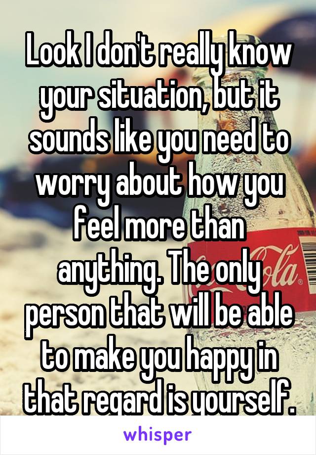 Look I don't really know your situation, but it sounds like you need to worry about how you feel more than anything. The only person that will be able to make you happy in that regard is yourself.