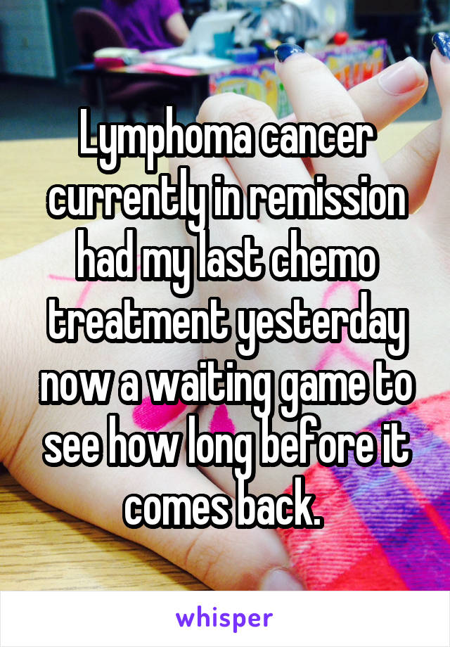 Lymphoma cancer currently in remission had my last chemo treatment yesterday now a waiting game to see how long before it comes back. 