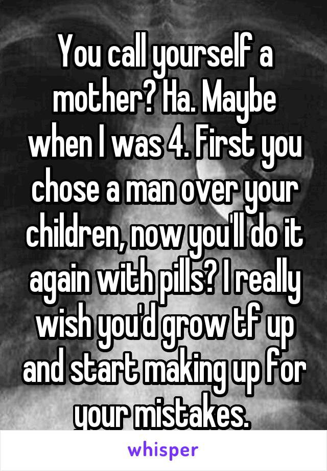  You call yourself a mother? Ha. Maybe when I was 4. First you chose a man over your children, now you'll do it again with pills? I really wish you'd grow tf up and start making up for your mistakes. 