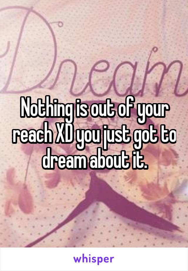 Nothing is out of your reach XD you just got to dream about it.