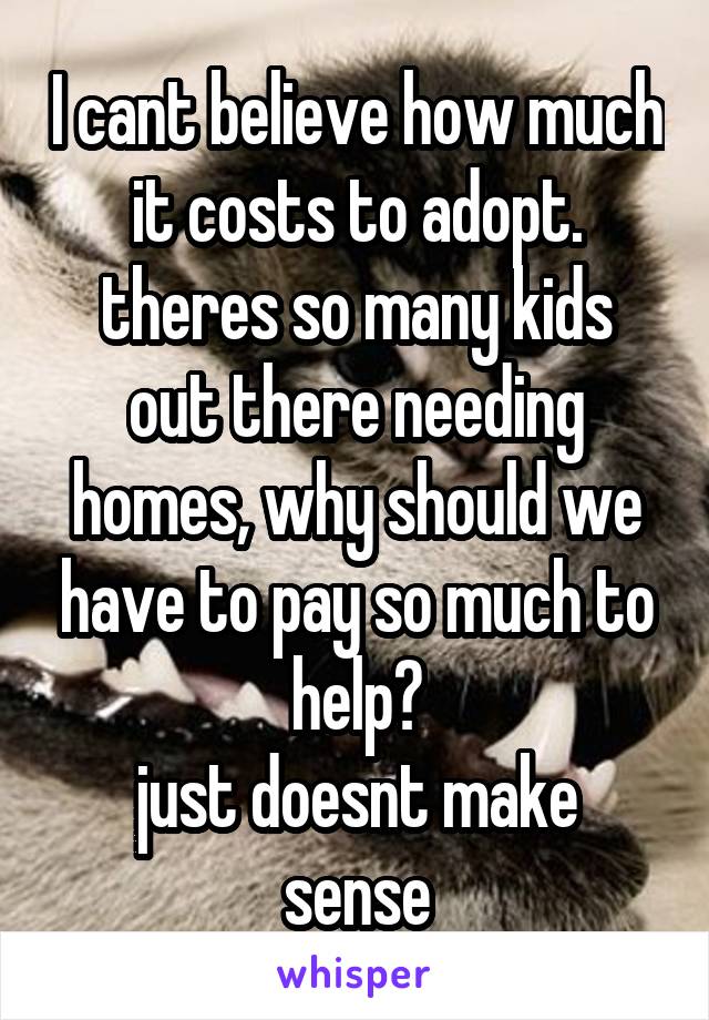 I cant believe how much it costs to adopt.
theres so many kids out there needing homes, why should we have to pay so much to help?
just doesnt make sense