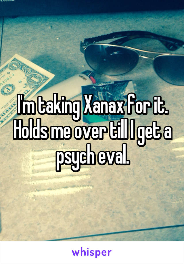 I'm taking Xanax for it. Holds me over till I get a psych eval.