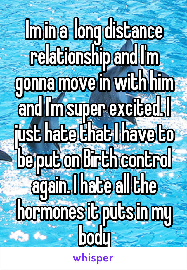 Im in a  long distance relationship and I'm gonna move in with him and I'm super excited. I just hate that I have to be put on Birth control again. I hate all the hormones it puts in my body