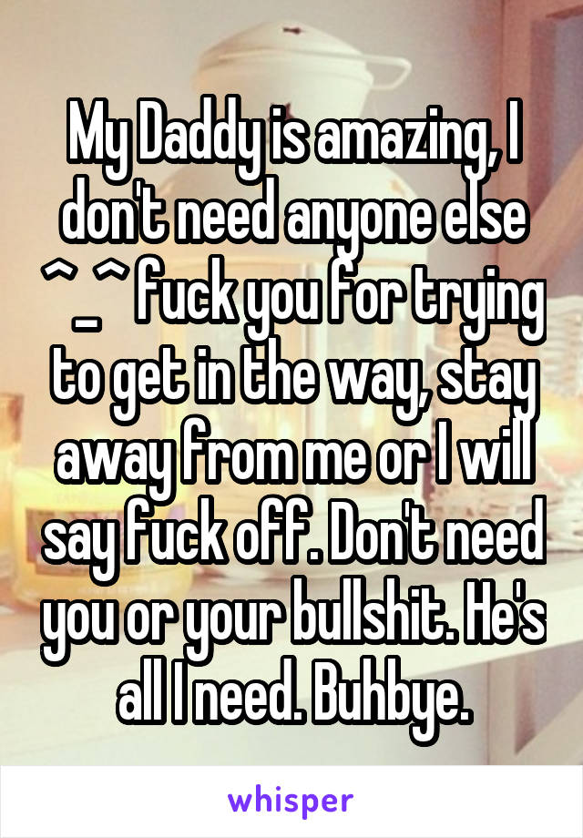 My Daddy is amazing, I don't need anyone else ^_^ fuck you for trying to get in the way, stay away from me or I will say fuck off. Don't need you or your bullshit. He's all I need. Buhbye.