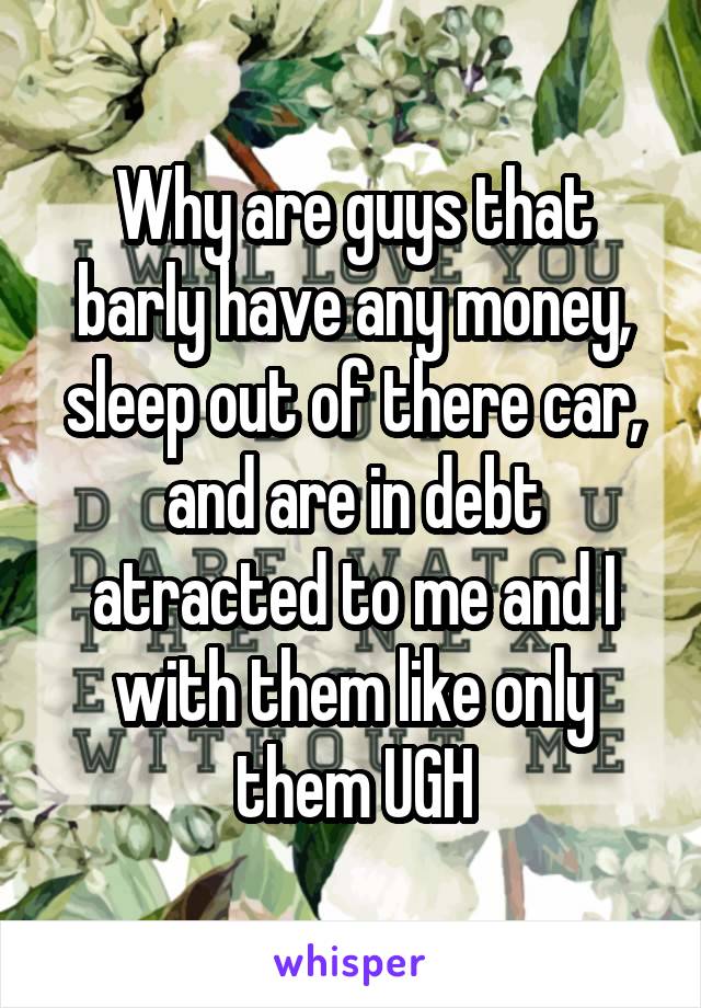 Why are guys that barly have any money, sleep out of there car, and are in debt atracted to me and I with them like only them UGH