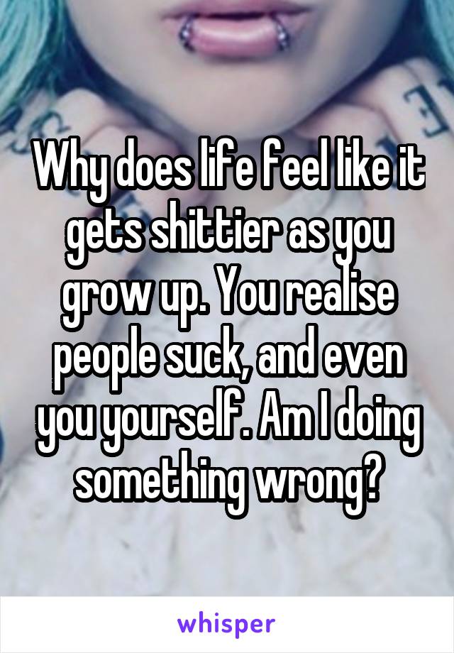 Why does life feel like it gets shittier as you grow up. You realise people suck, and even you yourself. Am I doing something wrong?