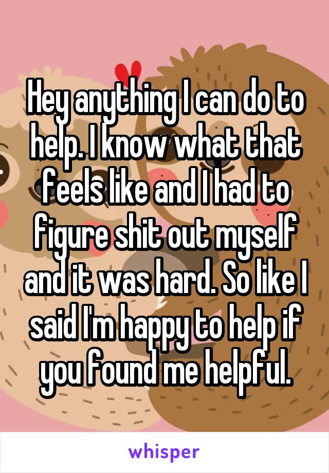 Hey anything I can do to help. I know what that feels like and I had to figure shit out myself and it was hard. So like I said I'm happy to help if you found me helpful.