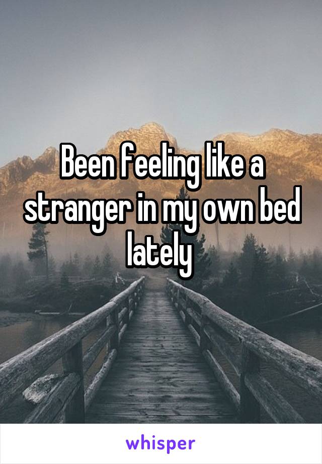 Been feeling like a stranger in my own bed lately 
