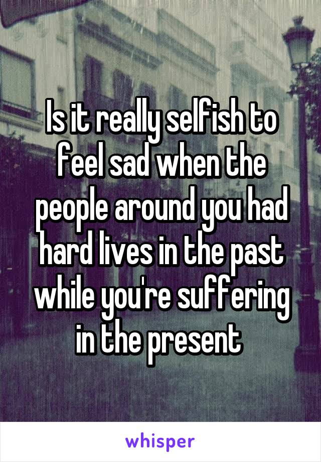 Is it really selfish to feel sad when the people around you had hard lives in the past while you're suffering in the present 