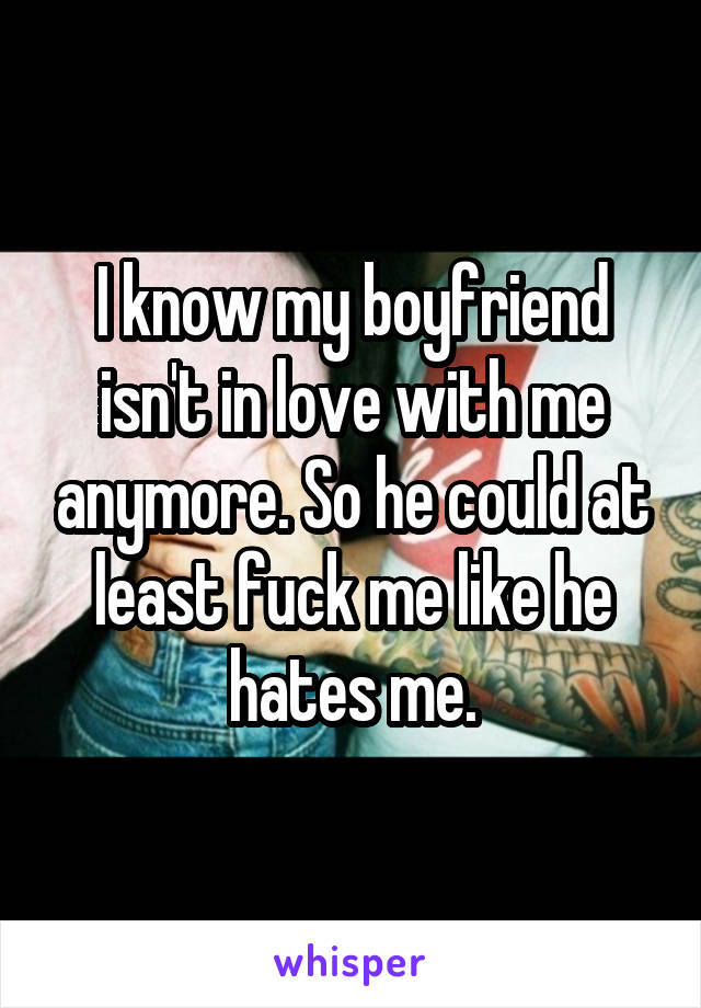 I know my boyfriend isn't in love with me anymore. So he could at least fuck me like he hates me.