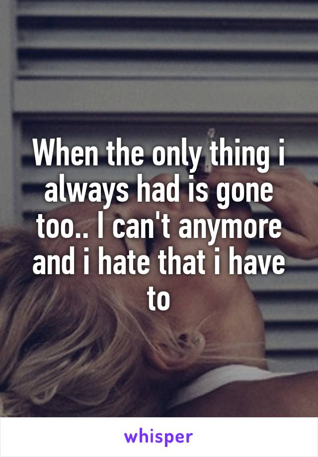 When the only thing i always had is gone too.. I can't anymore and i hate that i have to