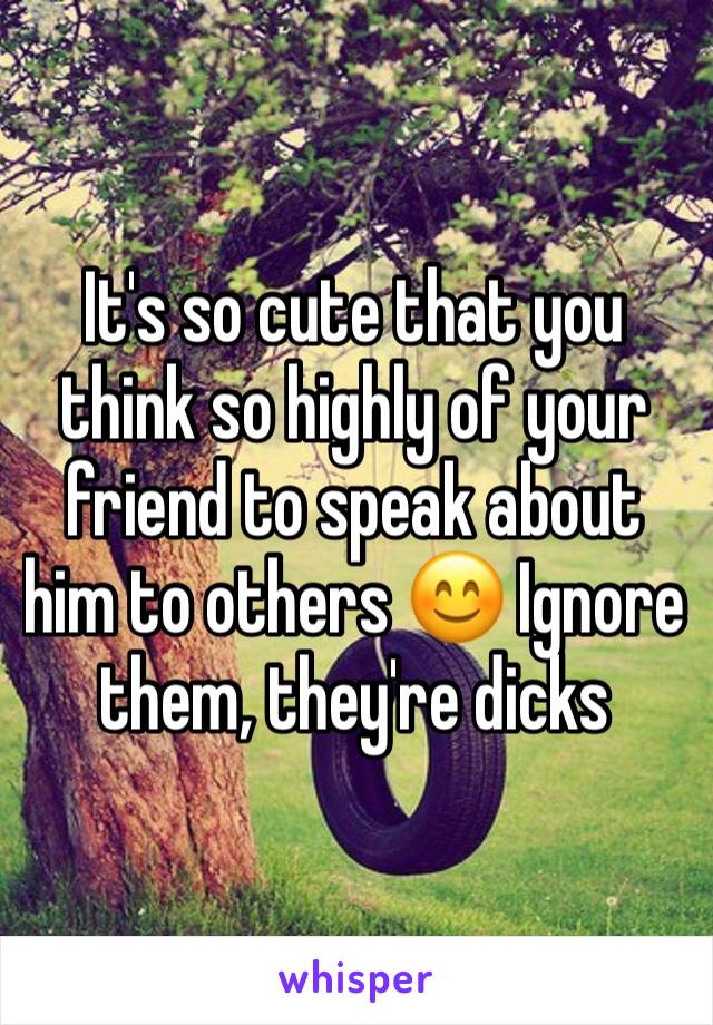 It's so cute that you think so highly of your friend to speak about him to others 😊 Ignore them, they're dicks  