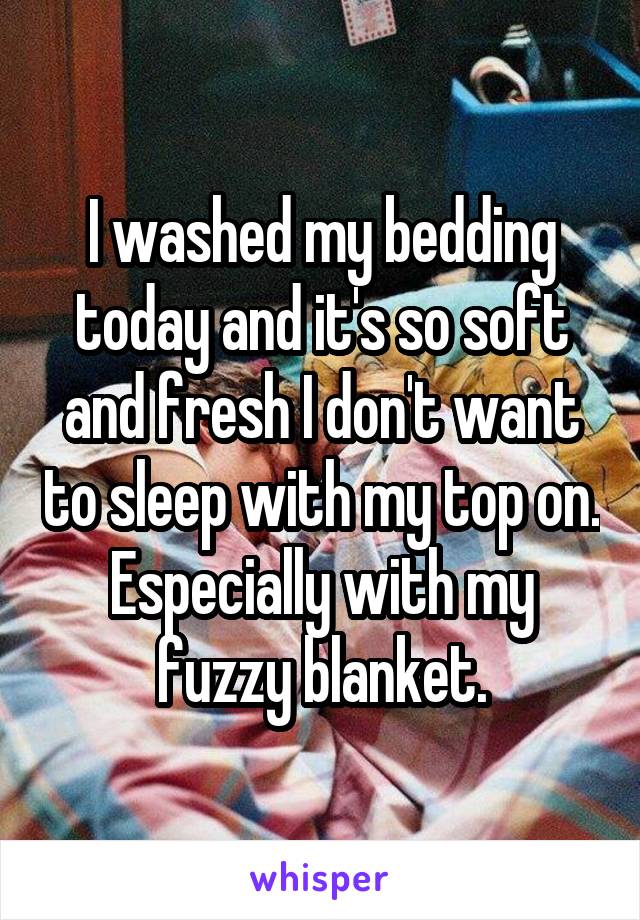 I washed my bedding today and it's so soft and fresh I don't want to sleep with my top on. Especially with my fuzzy blanket.