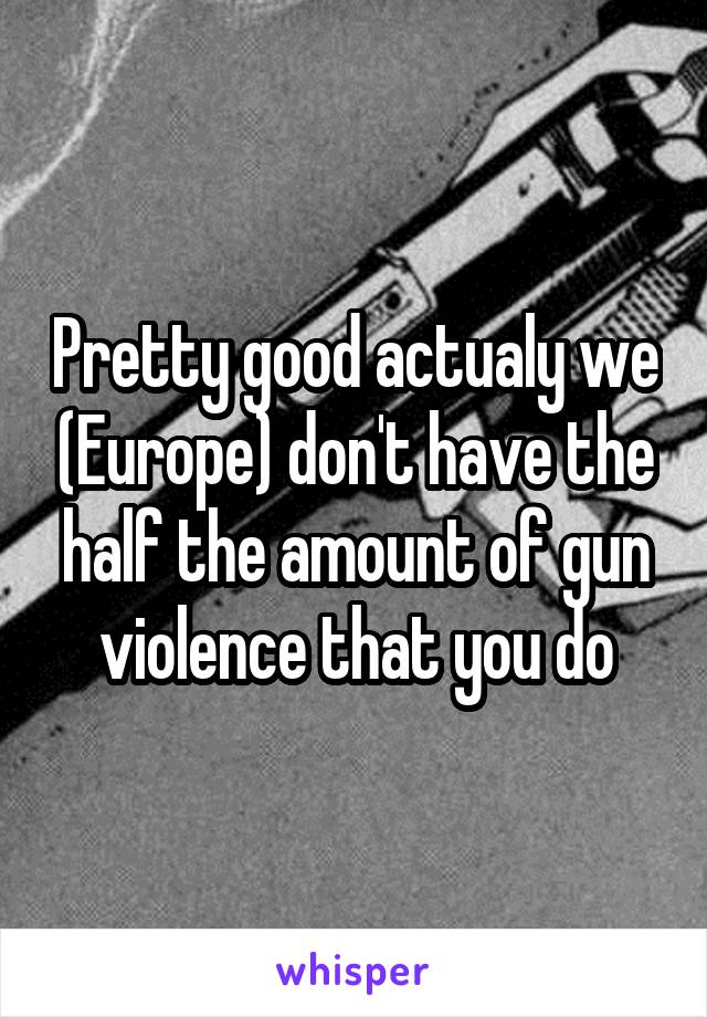 Pretty good actualy we (Europe) don't have the half the amount of gun violence that you do