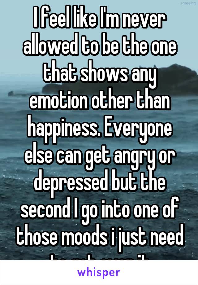 I feel like I'm never allowed to be the one that shows any emotion other than happiness. Everyone else can get angry or depressed but the second I go into one of those moods i just need to get over it