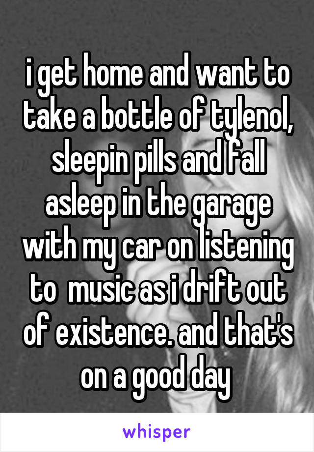 i get home and want to take a bottle of tylenol, sleepin pills and fall asleep in the garage with my car on listening to  music as i drift out of existence. and that's on a good day 