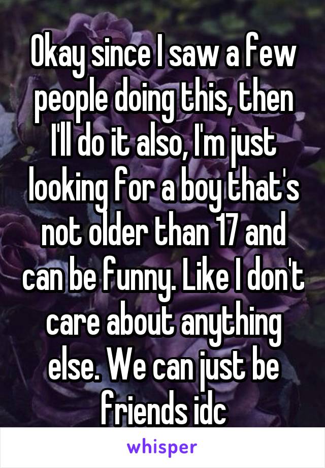 Okay since I saw a few people doing this, then I'll do it also, I'm just looking for a boy that's not older than 17 and can be funny. Like I don't care about anything else. We can just be friends idc