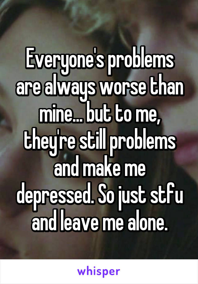 Everyone's problems are always worse than mine... but to me, they're still problems and make me depressed. So just stfu and leave me alone.