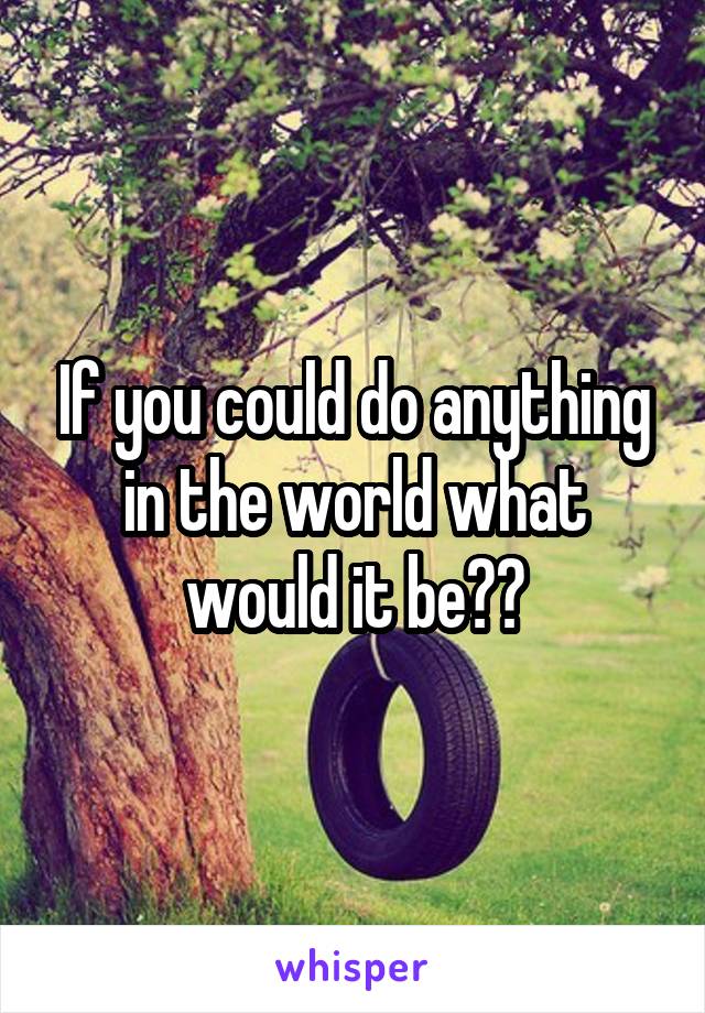 If you could do anything in the world what would it be??