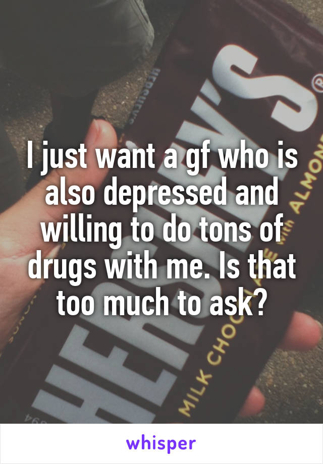 I just want a gf who is also depressed and willing to do tons of drugs with me. Is that too much to ask?