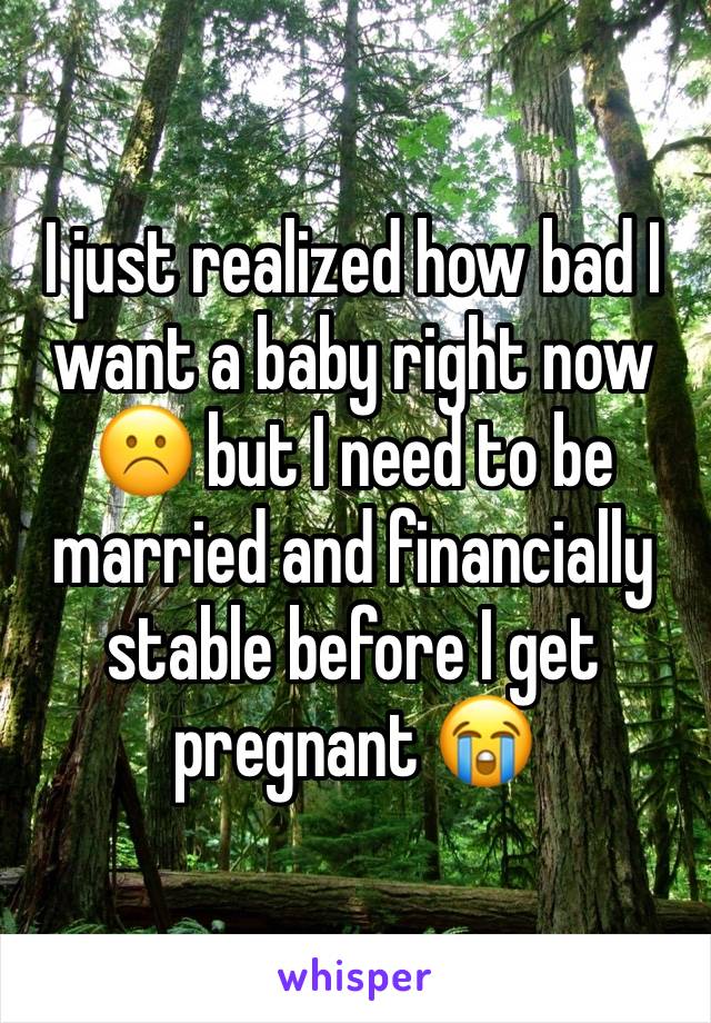 I just realized how bad I want a baby right now ☹️ but I need to be married and financially stable before I get pregnant 😭