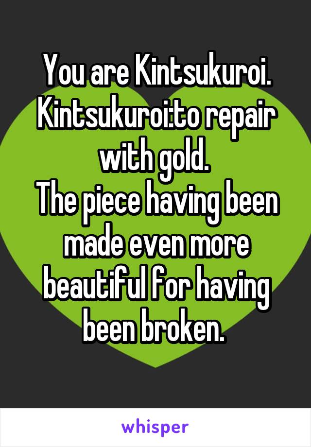  You are Kintsukuroi. Kintsukuroi:to repair with gold. 
The piece having been made even more beautiful for having been broken. 
