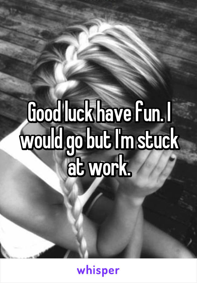 Good luck have fun. I would go but I'm stuck at work.