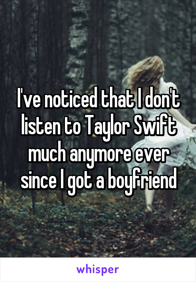 I've noticed that I don't listen to Taylor Swift much anymore ever since I got a boyfriend