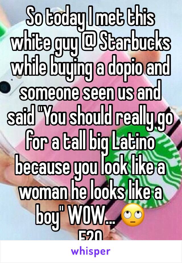 So today I met this white guy @ Starbucks while buying a dopio and someone seen us and said "You should really go for a tall big Latino because you look like a woman he looks like a boy" WOW... 🙄
F20