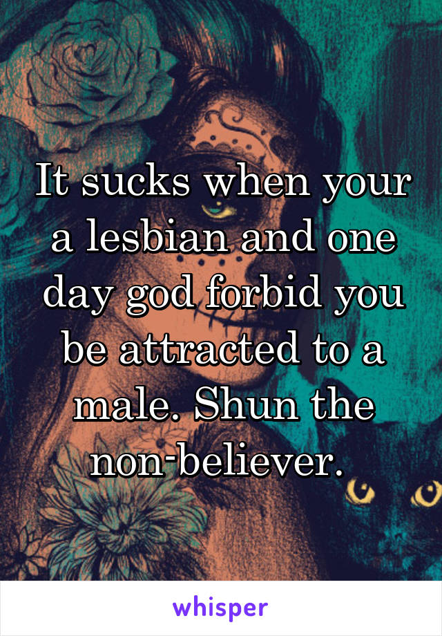 It sucks when your a lesbian and one day god forbid you be attracted to a male. Shun the non-believer. 