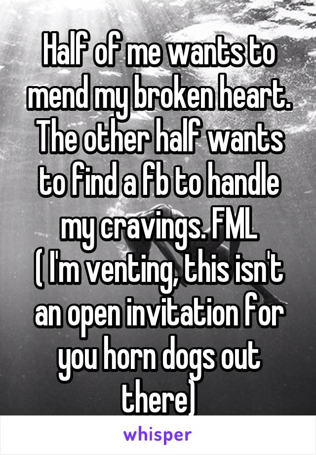 Half of me wants to mend my broken heart. The other half wants to find a fb to handle my cravings. FML
( I'm venting, this isn't an open invitation for you horn dogs out there)