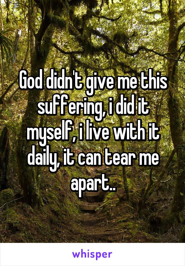 God didn't give me this suffering, i did it myself, i live with it daily, it can tear me apart..