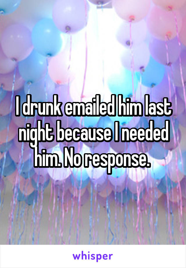 I drunk emailed him last night because I needed him. No response. 