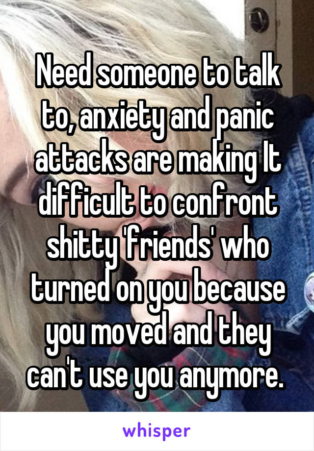 Need someone to talk to, anxiety and panic attacks are making It difficult to confront shitty 'friends' who turned on you because you moved and they can't use you anymore. 