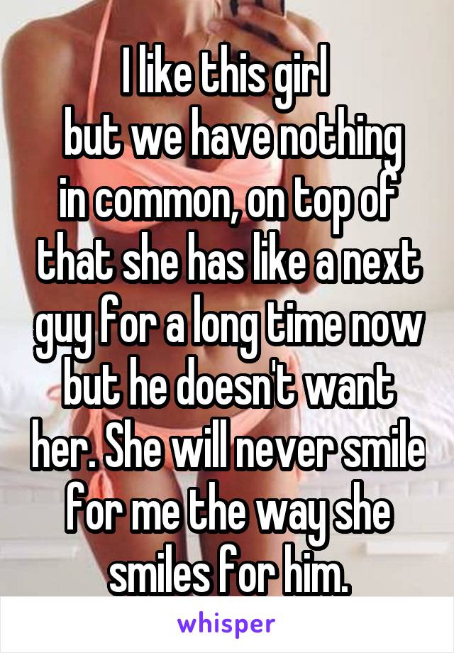 I like this girl 
 but we have nothing in common, on top of that she has like a next guy for a long time now but he doesn't want her. She will never smile for me the way she smiles for him.