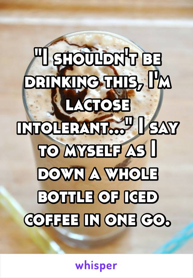 "I shouldn't be drinking this, I'm lactose intolerant..." I say to myself as I down a whole bottle of iced coffee in one go.