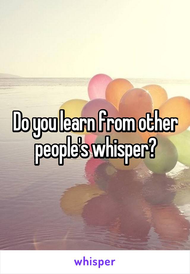 Do you learn from other people's whisper?