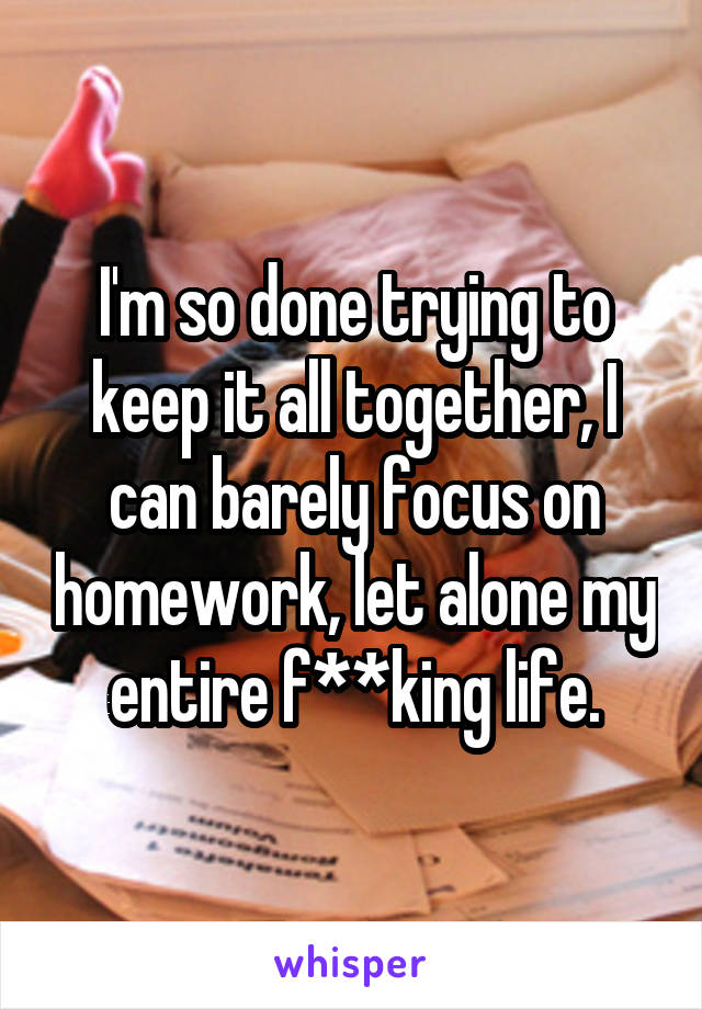 I'm so done trying to keep it all together, I can barely focus on homework, let alone my entire f**king life.