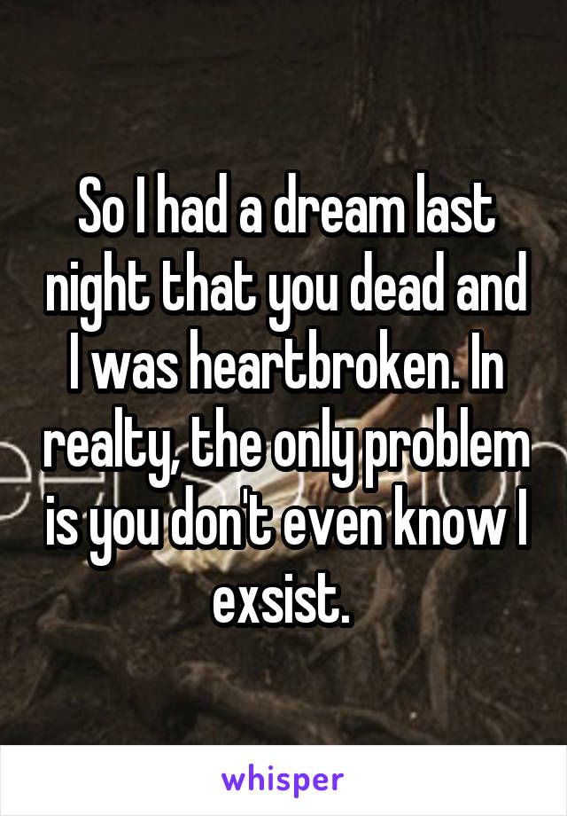 So I had a dream last night that you dead and I was heartbroken. In realty, the only problem is you don't even know I exsist. 