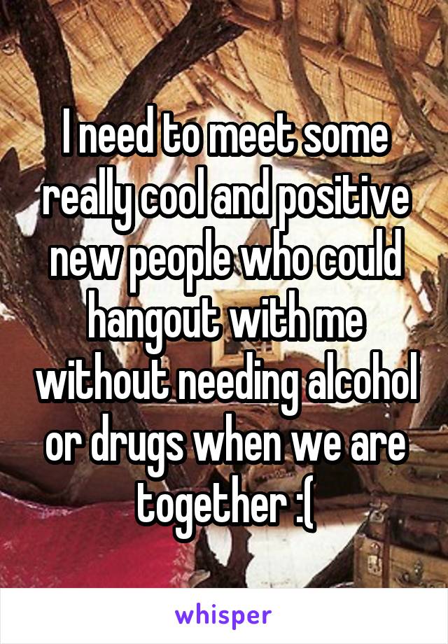 I need to meet some really cool and positive new people who could hangout with me without needing alcohol or drugs when we are together :(