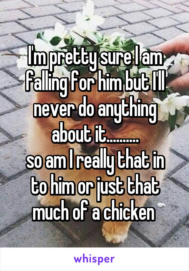 I'm pretty sure I am falling for him but I'll never do anything about it..........
so am I really that in to him or just that much of a chicken 