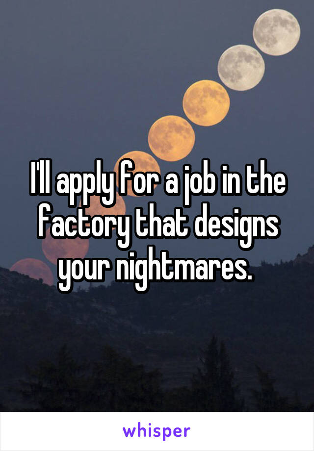 I'll apply for a job in the factory that designs your nightmares. 