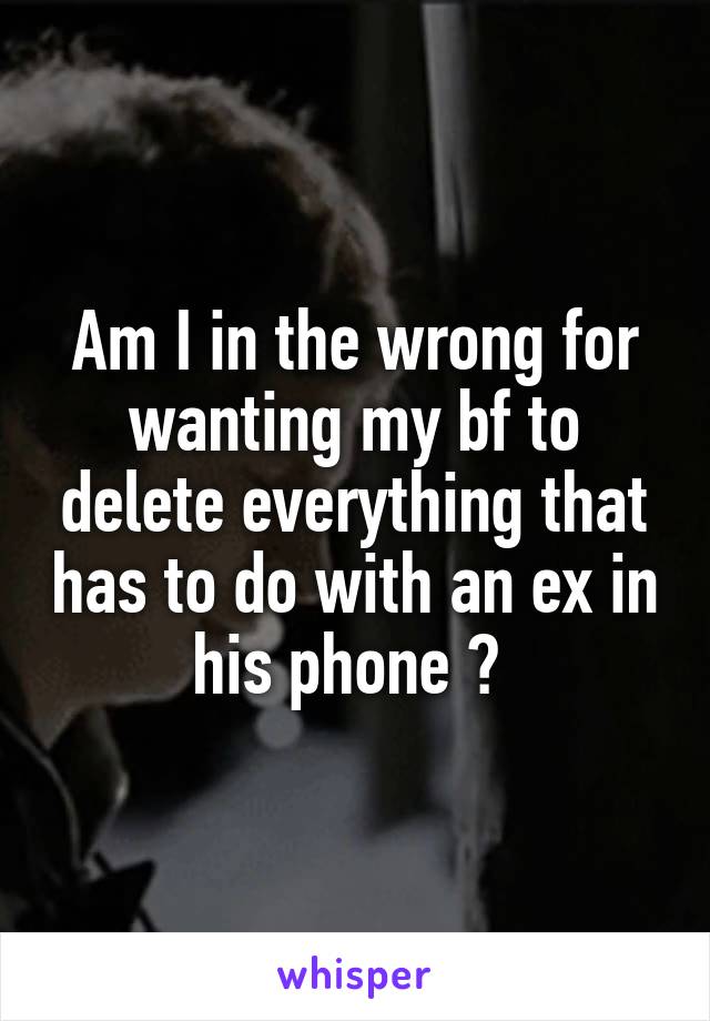 Am I in the wrong for wanting my bf to delete everything that has to do with an ex in his phone ? 