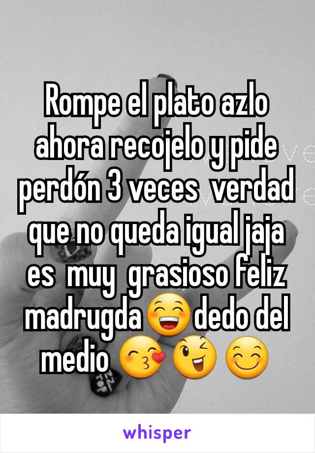 Rompe el plato azlo ahora recojelo y pide perdón 3 veces  verdad que no queda igual jaja es  muy  grasioso feliz madrugda😁dedo del medio 😙😉😊