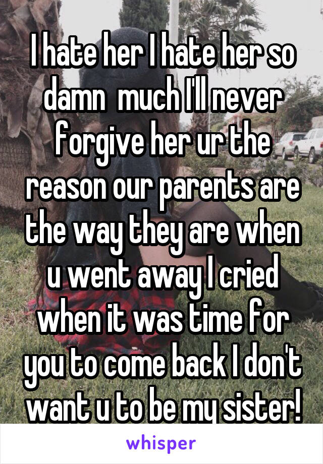 I hate her I hate her so damn  much I'll never forgive her ur the reason our parents are the way they are when u went away I cried when it was time for you to come back I don't want u to be my sister!