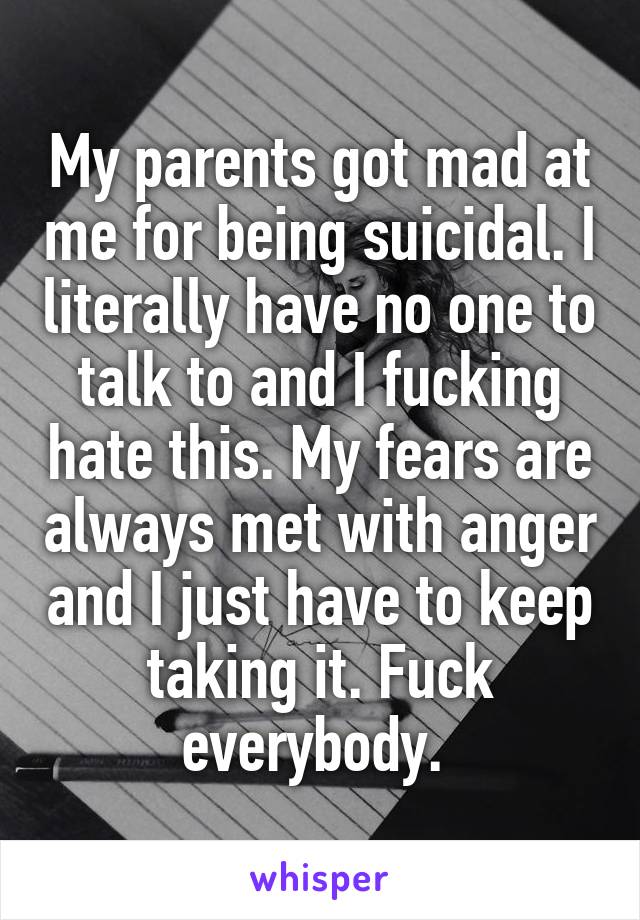 My parents got mad at me for being suicidal. I literally have no one to talk to and I fucking hate this. My fears are always met with anger and I just have to keep taking it. Fuck everybody. 