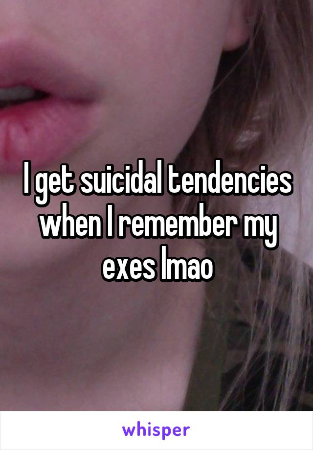 I get suicidal tendencies when I remember my exes lmao