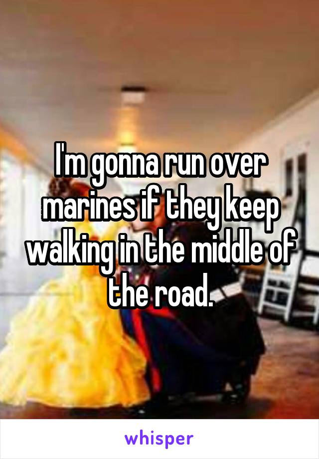 I'm gonna run over marines if they keep walking in the middle of the road.