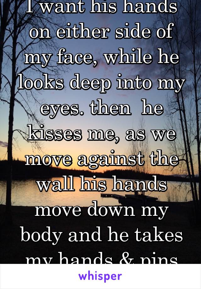 I want his hands on either side of my face, while he looks deep into my eyes. then  he kisses me, as we move against the wall his hands move down my body and he takes my hands & pins them over my head