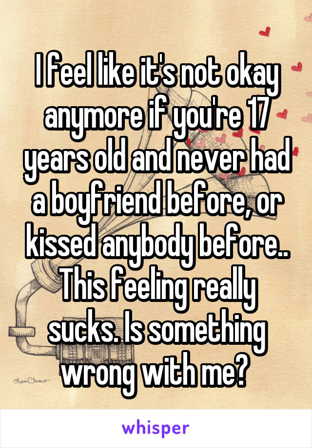 I feel like it's not okay anymore if you're 17 years old and never had a boyfriend before, or kissed anybody before.. This feeling really sucks. Is something wrong with me? 